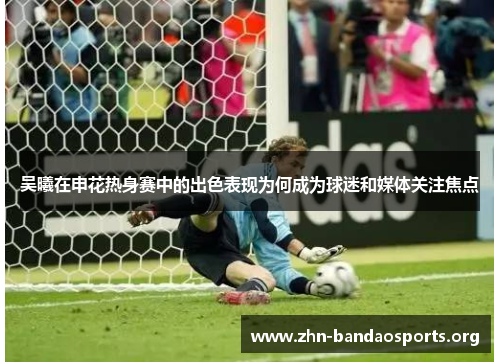 吴曦在申花热身赛中的出色表现为何成为球迷和媒体关注焦点
