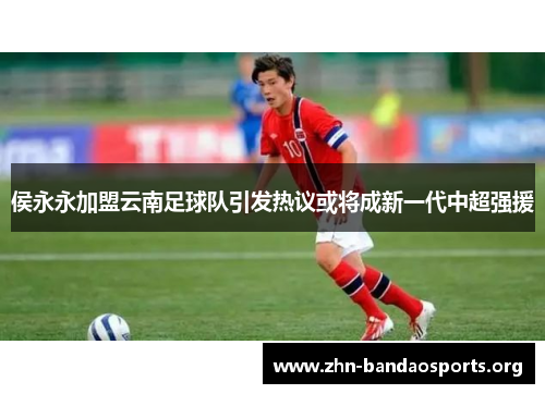 侯永永加盟云南足球队引发热议或将成新一代中超强援