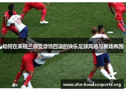 如何在英格兰感受激情四溢的快乐足球风格与赛场氛围