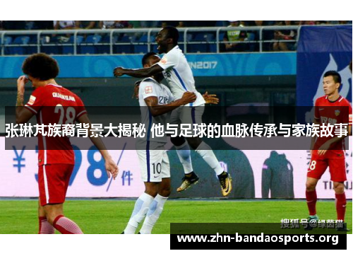 张琳芃族裔背景大揭秘 他与足球的血脉传承与家族故事
