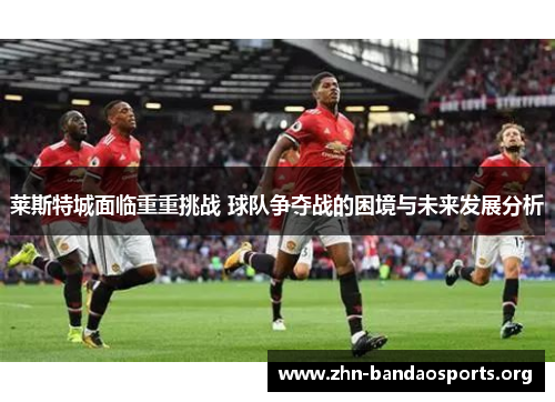 莱斯特城面临重重挑战 球队争夺战的困境与未来发展分析