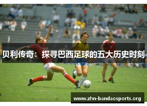 贝利传奇：探寻巴西足球的五大历史时刻