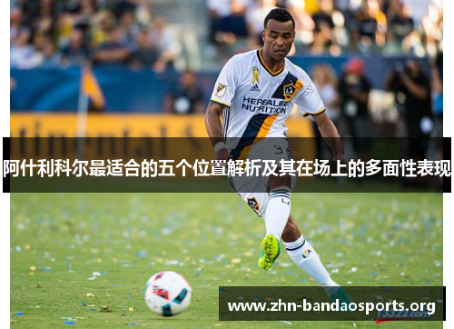 阿什利科尔最适合的五个位置解析及其在场上的多面性表现 阿什利科尔最适合的五个位置解析及其在场上的多面性表现