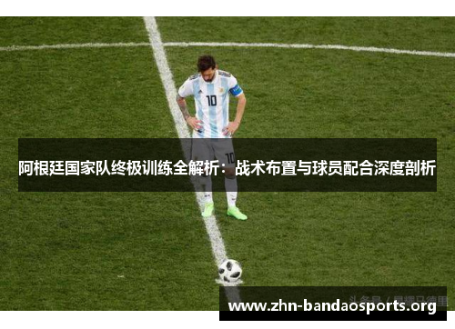 阿根廷国家队终极训练全解析：战术布置与球员配合深度剖析