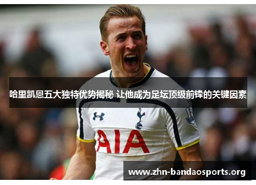 哈里凯恩五大独特优势揭秘 让他成为足坛顶级前锋的关键因素